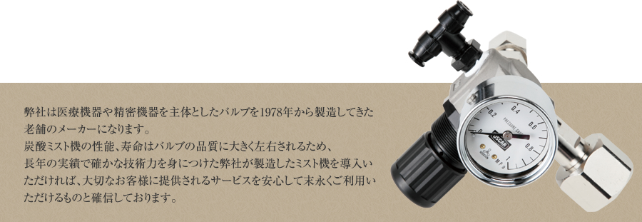 弊社は医療機器や精密機器を主体としたバルブを1978年から製造してきた老舗のメーカーになります。炭酸ミスト機の性能、寿命はバルブの品質に大きく左右されるため、長年の実績で確かな技術力を身につけた弊社が製造したミスト機を導入いただければ、大切なお客様に提供されるサービスを安心して末永くご利用いただけるものと確信しております。