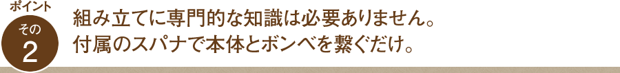 ポイント その2 組み立てに専門的な知識は必要ありません。付属のスパナで本体とボンベを繋ぐだけ。