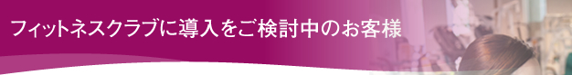 フィットネスクラブに導入をご検討中のお客様